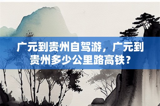 广元到贵州自驾游，广元到贵州多少公里路高铁？