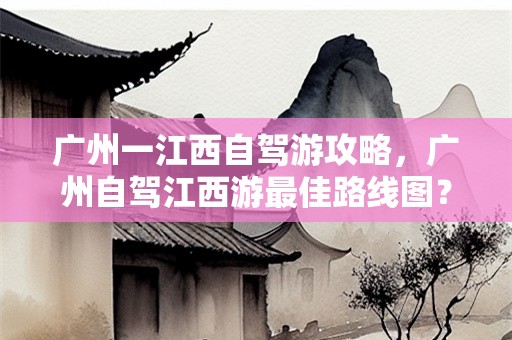 广州一江西自驾游攻略，广州自驾江西游最佳路线图？