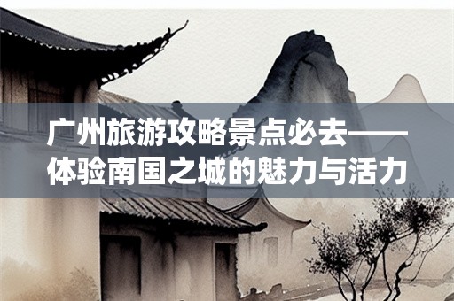 广州旅游攻略景点必去——体验南国之城的魅力与活力(广州旅游攻略景点必去)