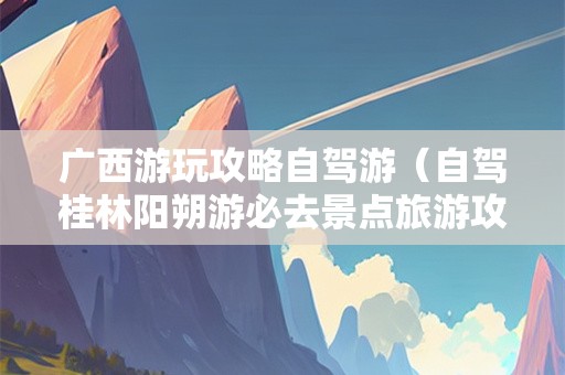 广西游玩攻略自驾游（自驾桂林阳朔游必去景点旅游攻略）