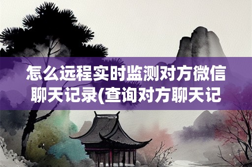 怎么远程实时监测对方微信聊天记录(查询对方聊天记录)