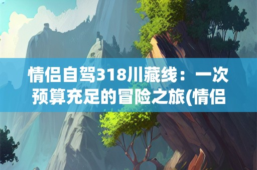情侣自驾318川藏线：一次预算充足的冒险之旅(情侣自驾318川藏线大概需要多少钱)