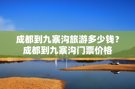 成都到九寨沟旅游多少钱？成都到九寨沟门票价格