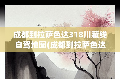 成都到拉萨色达318川藏线自驾地图(成都到拉萨色达318川藏线自驾地图)