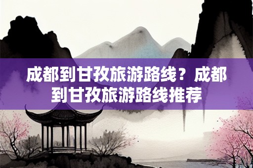 成都到甘孜旅游路线？成都到甘孜旅游路线推荐