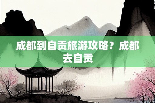 成都到自贡旅游攻略？成都去自贡