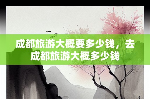 成都旅游大概要多少钱，去成都旅游大概多少钱