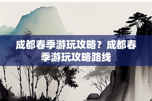 成都春季游玩攻略？成都春季游玩攻略路线