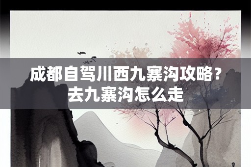 成都自驾川西九寨沟攻略？去九寨沟怎么走