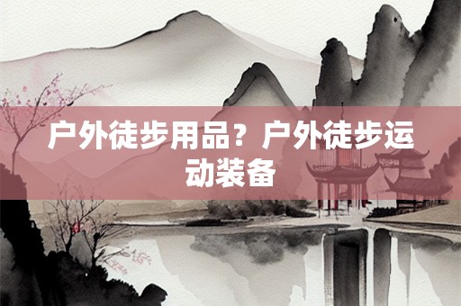户外徒步用品？户外徒步运动装备