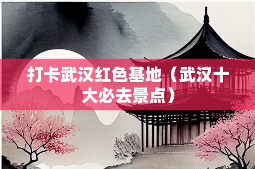 打卡武汉红色基地（武汉十大必去景点）