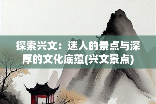 探索兴文：迷人的景点与深厚的文化底蕴(兴文景点)