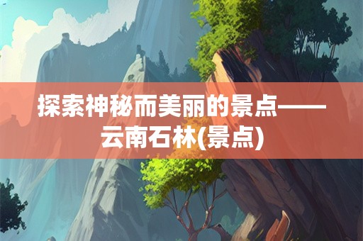 探索神秘而美丽的景点——云南石林(景点)