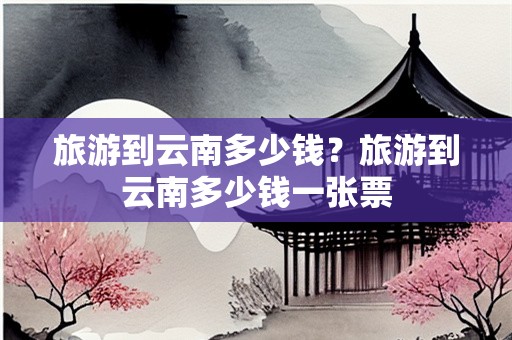 旅游到云南多少钱？旅游到云南多少钱一张票