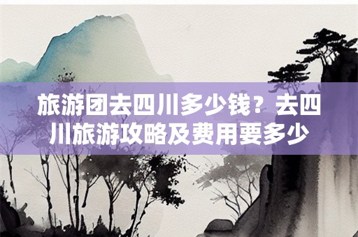 旅游团去四川多少钱？去四川旅游攻略及费用要多少