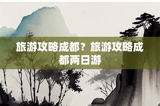 旅游攻略成都？旅游攻略成都两日游