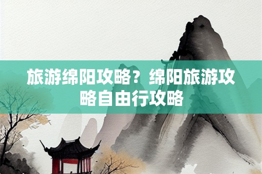 旅游绵阳攻略？绵阳旅游攻略自由行攻略
