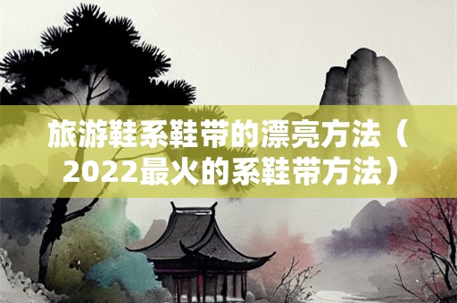旅游鞋系鞋带的漂亮方法（2022最火的系鞋带方法）