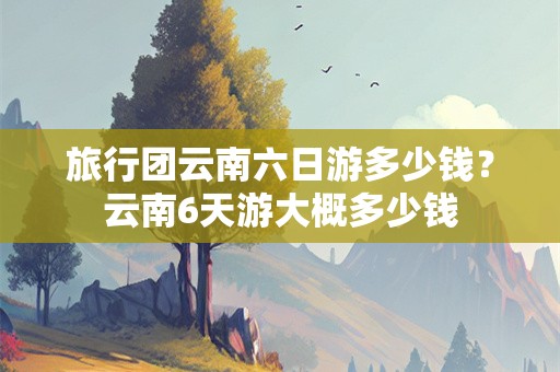 旅行团云南六日游多少钱？云南6天游大概多少钱