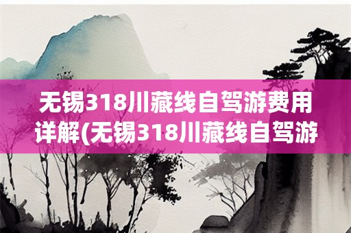 无锡318川藏线自驾游费用详解(无锡318川藏线自驾游多少钱)
