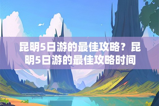 昆明5日游的最佳攻略？昆明5日游的最佳攻略时间