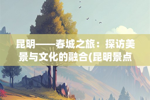 昆明——春城之旅：探访美景与文化的融合(昆明景点)