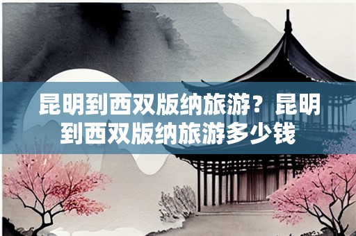 昆明到西双版纳旅游？昆明到西双版纳旅游多少钱