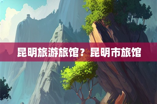 昆明旅游旅馆？昆明市旅馆