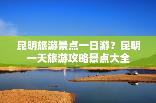 昆明旅游景点一日游？昆明一天旅游攻略景点大全