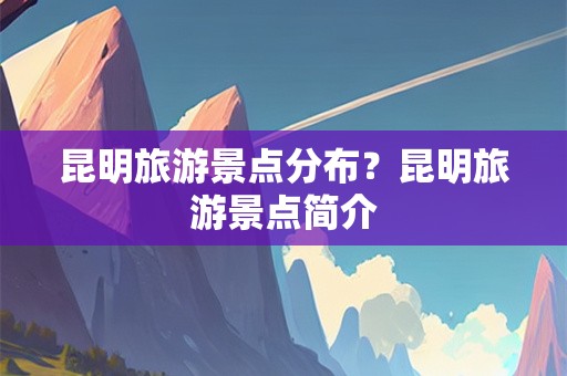 昆明旅游景点分布？昆明旅游景点简介