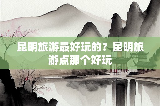 昆明旅游最好玩的？昆明旅游点那个好玩