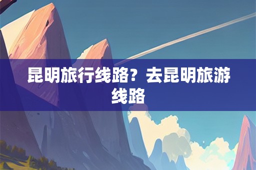 昆明旅行线路？去昆明旅游线路