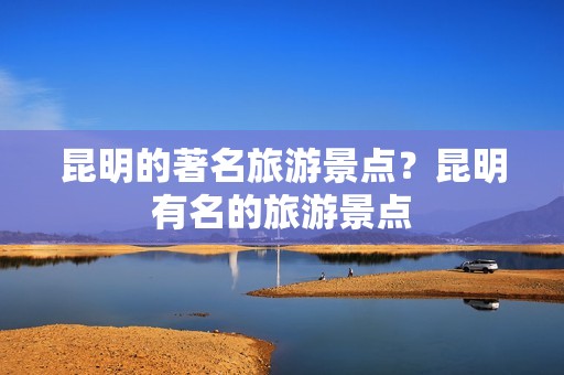 昆明的著名旅游景点？昆明有名的旅游景点