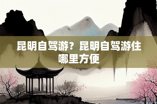 昆明自驾游？昆明自驾游住哪里方便