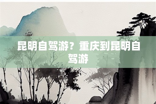 昆明自驾游？重庆到昆明自驾游