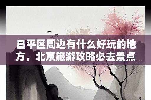 昌平区周边有什么好玩的地方，北京旅游攻略必去景点