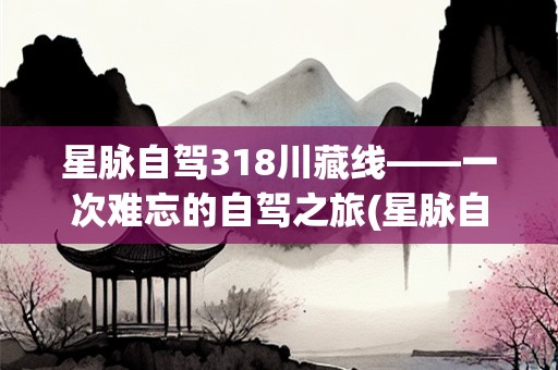 星脉自驾318川藏线——一次难忘的自驾之旅(星脉自驾318川藏线)