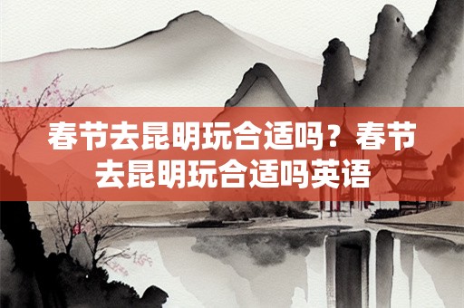 春节去昆明玩合适吗？春节去昆明玩合适吗英语