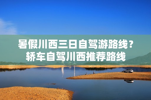 暑假川西三日自驾游路线？轿车自驾川西推荐路线