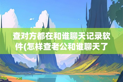 查对方都在和谁聊天记录软件(怎样查老公和谁聊天了)