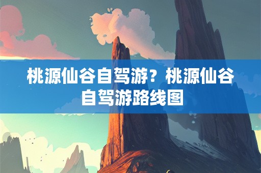 桃源仙谷自驾游？桃源仙谷自驾游路线图