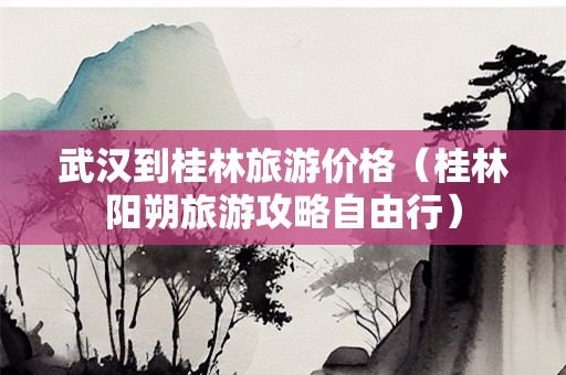 武汉到桂林旅游价格（桂林阳朔旅游攻略自由行）