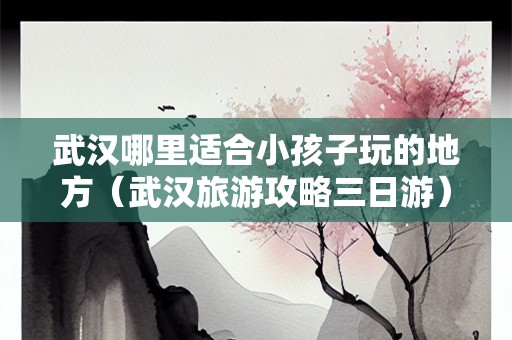 武汉哪里适合小孩子玩的地方（武汉旅游攻略三日游）