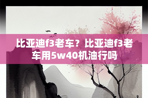 比亚迪f3老车？比亚迪f3老车用5w40机油行吗