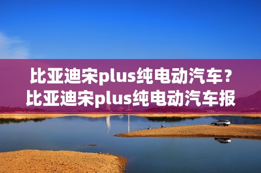 比亚迪宋plus纯电动汽车？比亚迪宋plus纯电动汽车报价