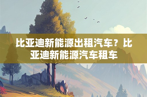 比亚迪新能源出租汽车？比亚迪新能源汽车租车