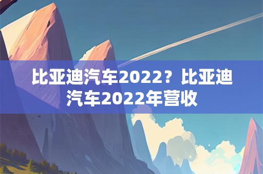 比亚迪汽车2022？比亚迪汽车2022年营收