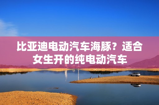 比亚迪电动汽车海豚？适合女生开的纯电动汽车