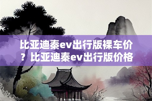 比亚迪秦ev出行版裸车价？比亚迪秦ev出行版价格