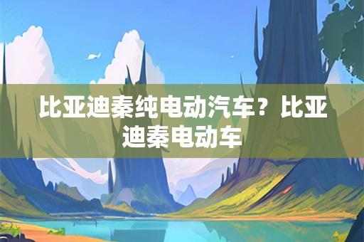 比亚迪秦纯电动汽车？比亚迪秦电动车